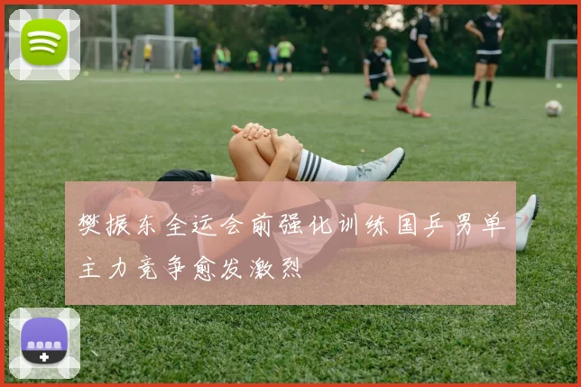 樊振东全运会前强化训练国乒男单主力竞争愈发激烈