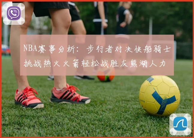 NBA赛事分析：步行者对决快船骑士挑战热火火箭轻松战胜灰熊湖人力克篮网