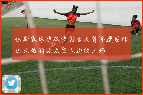 休斯敦球迷双重打击火箭惨遭逆转休大被淘汰太空人连败三场