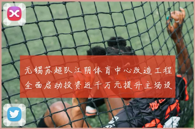 无锡苏超队江阴体育中心改造工程全面启动投资近千万元提升主场设施