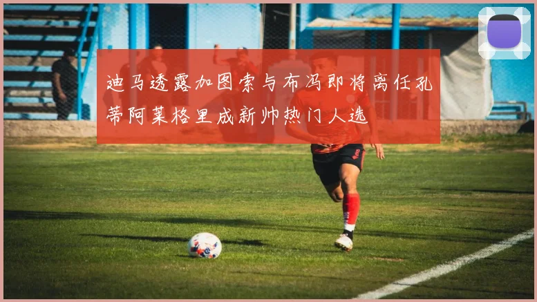 迪马透露加图索与布冯即将离任孔蒂阿莱格里成新帅热门人选