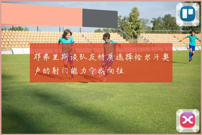 邓弗里斯谈队友特质选择恰尔汗奥卢的射门能力令我向往