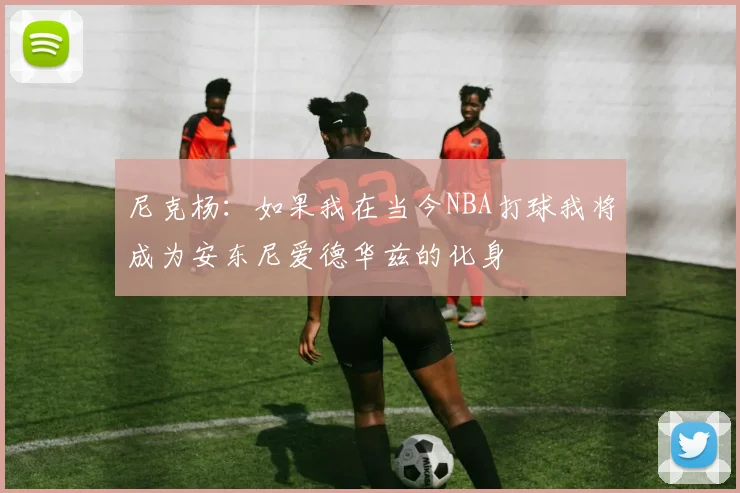 尼克杨：如果我在当今NBA打球我将成为安东尼爱德华兹的化身