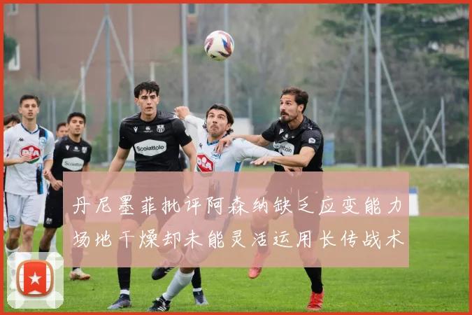 丹尼墨菲批评阿森纳缺乏应变能力场地干燥却未能灵活运用长传战术