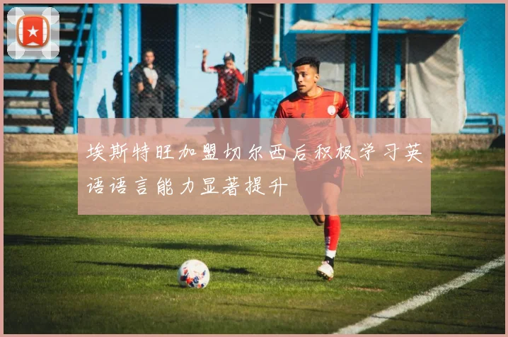 埃斯特旺加盟切尔西后积极学习英语语言能力显著提升