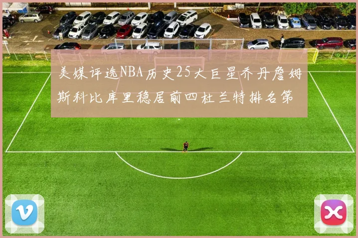 美媒评选NBA历史25大巨星乔丹詹姆斯科比库里稳居前四杜兰特排名第12引发热议