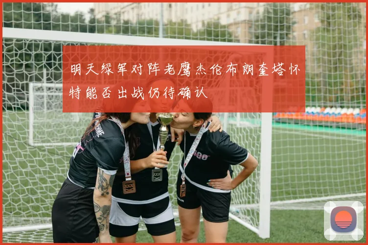 明天绿军对阵老鹰杰伦布朗奎塔怀特能否出战仍待确认