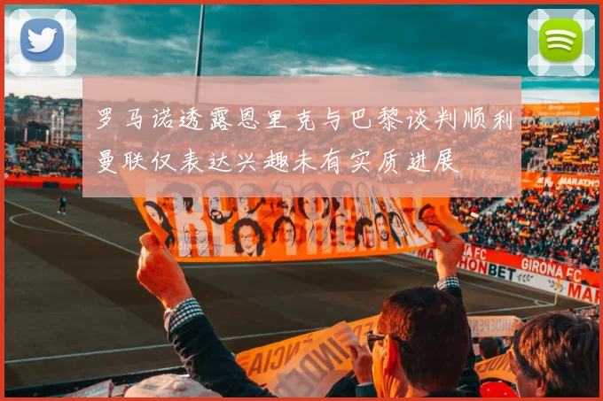 罗马诺透露恩里克与巴黎谈判顺利曼联仅表达兴趣未有实质进展