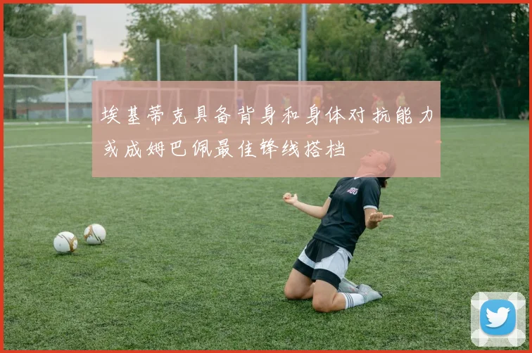 埃基蒂克具备背身和身体对抗能力或成姆巴佩最佳锋线搭档