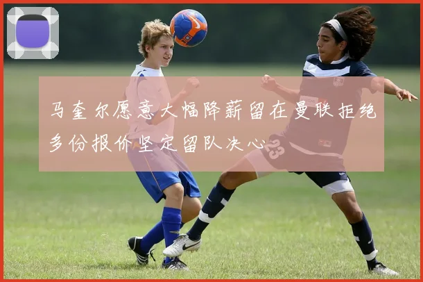 马奎尔愿意大幅降薪留在曼联拒绝多份报价坚定留队决心