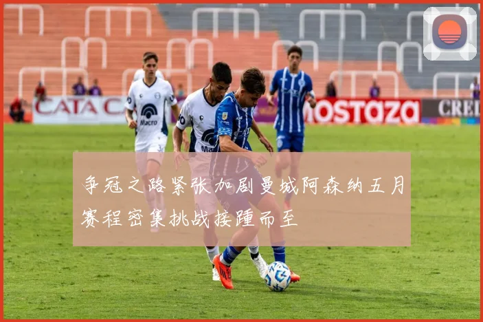 争冠之路紧张加剧曼城阿森纳五月赛程密集挑战接踵而至