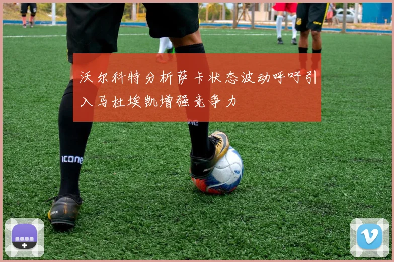 沃尔科特分析萨卡状态波动呼吁引入马杜埃凯增强竞争力