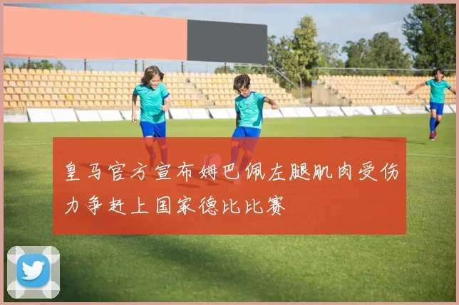 皇马官方宣布姆巴佩左腿肌肉受伤力争赶上国家德比比赛