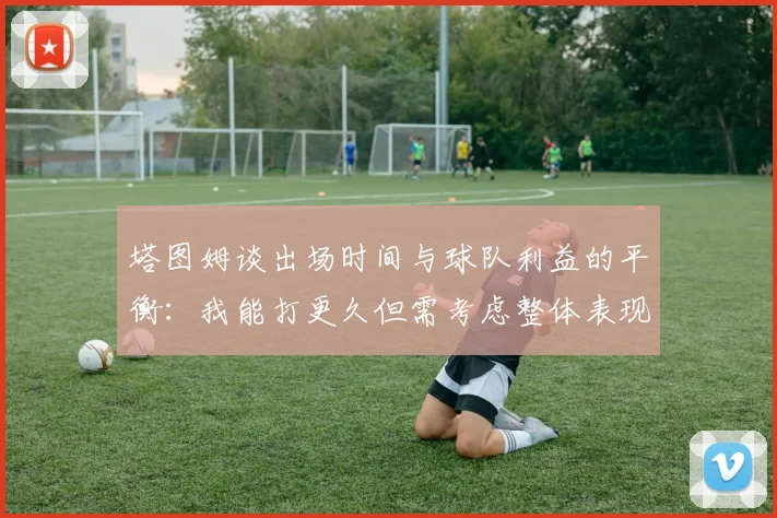 塔图姆谈出场时间与球队利益的平衡：我能打更久但需考虑整体表现