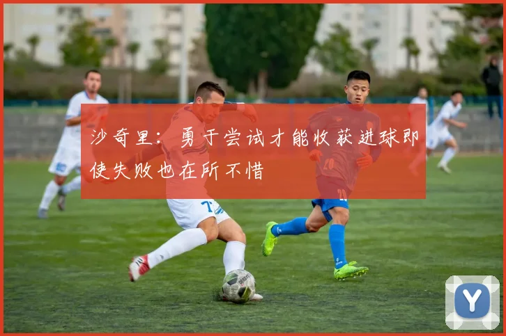 沙奇里：勇于尝试才能收获进球即使失败也在所不惜