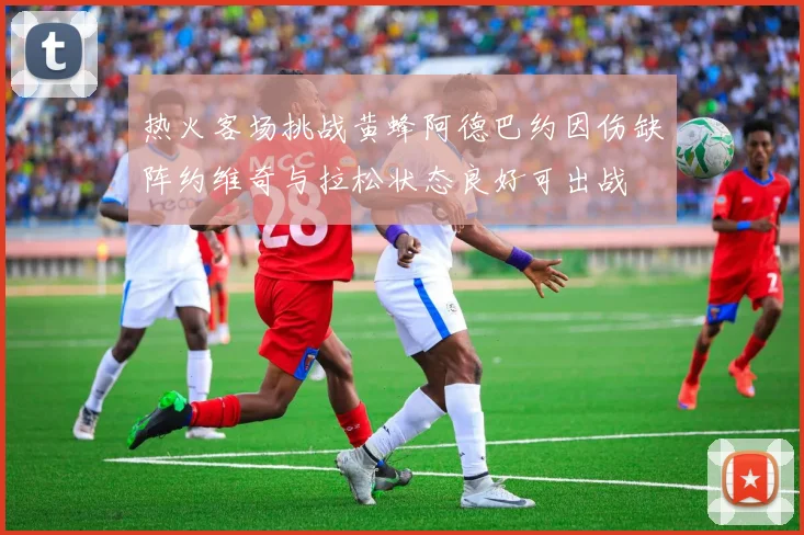 热火客场挑战黄蜂阿德巴约因伤缺阵约维奇与拉松状态良好可出战