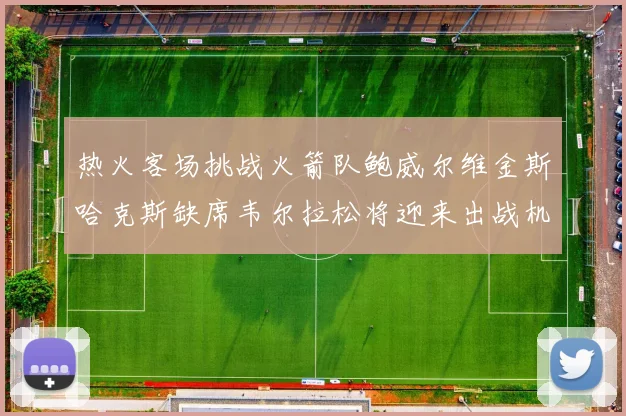 热火客场挑战火箭队鲍威尔维金斯哈克斯缺席韦尔拉松将迎来出战机会