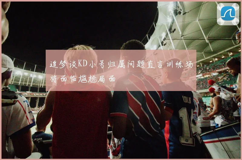 追梦谈KD小号归属问题直言训练场将面临尴尬局面