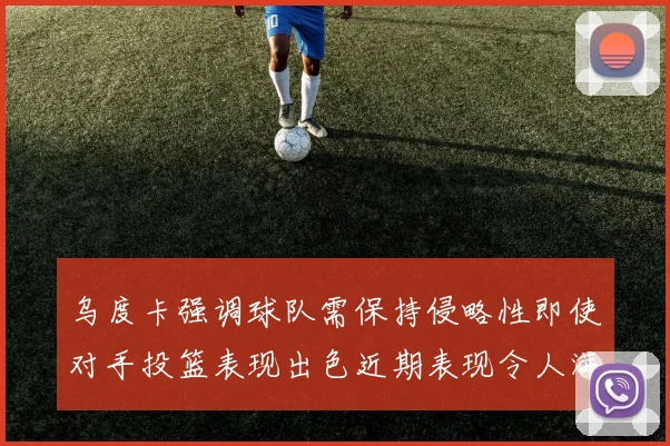 乌度卡强调球队需保持侵略性即使对手投篮表现出色近期表现令人满意