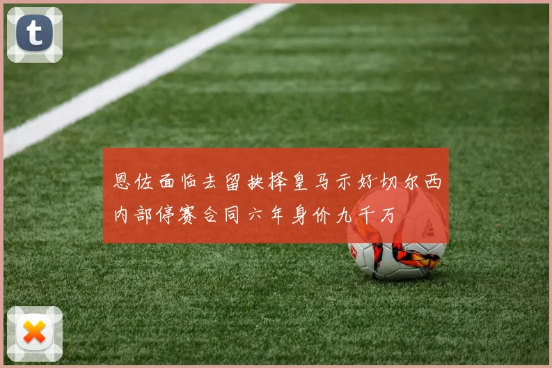 恩佐面临去留抉择皇马示好切尔西内部停赛合同六年身价九千万