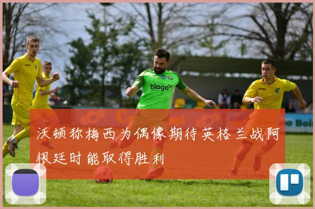 沃顿称梅西为偶像期待英格兰战阿根廷时能取得胜利