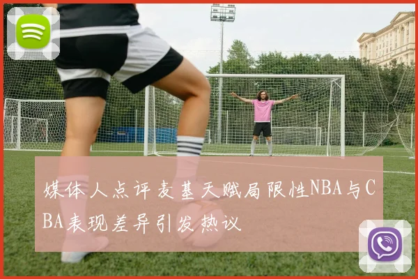 媒体人点评麦基天赋局限性NBA与CBA表现差异引发热议