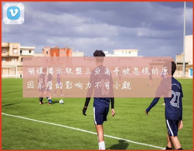湖媒揭示联盟三分高手被忽视的原因东詹的影响力不可小觑