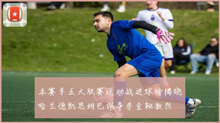 本赛季五大联赛运动战进球榜揭晓哈兰德凯恩姆巴佩争夺金靴激烈