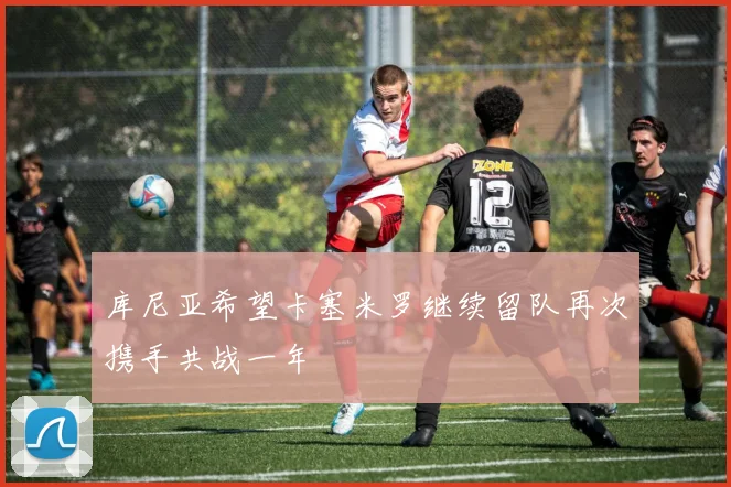 库尼亚希望卡塞米罗继续留队再次携手共战一年