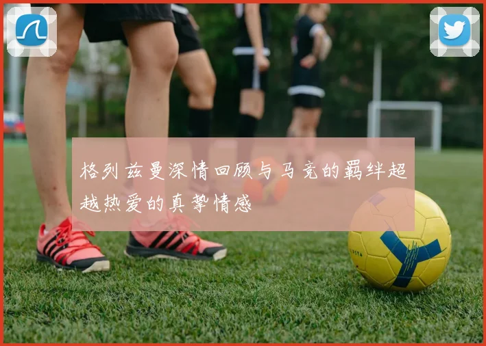 格列兹曼深情回顾与马竞的羁绊超越热爱的真挚情感