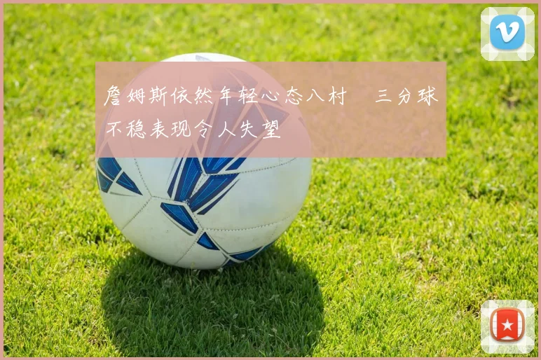 詹姆斯依然年轻心态八村塁三分球不稳表现令人失望