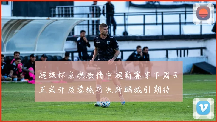 超级杯点燃激情中超新赛季下周五正式开启蓉城对决新鹏城引期待