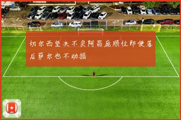 切尔西坚决不卖阿昌庞顺位即便落后萨尔也不动摇