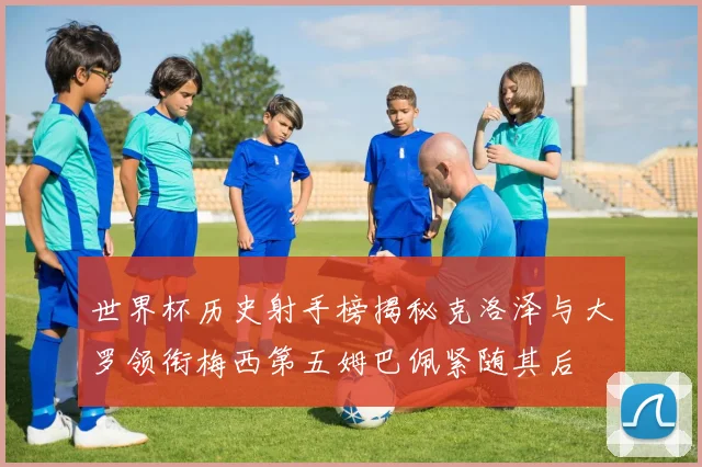 世界杯历史射手榜揭秘克洛泽与大罗领衔梅西第五姆巴佩紧随其后