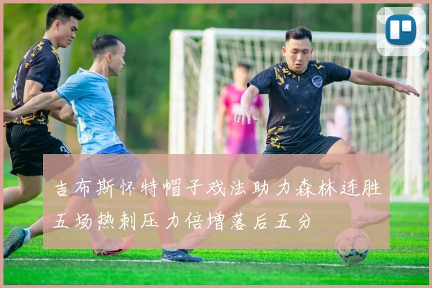 吉布斯怀特帽子戏法助力森林连胜五场热刺压力倍增落后五分